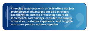 Choosing to partner with an MSP offers not just technological advantages but also strategic collaboration. Instead of focusing solely on incremental cost savings, consider the quality of services, customer experience, and tangible outcomes you can achieve together.